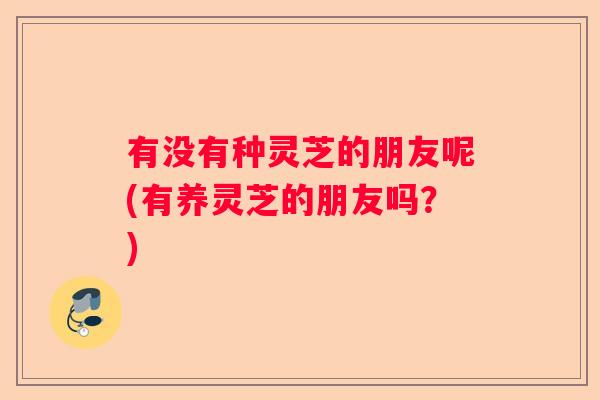 有没有种灵芝的朋友呢(有养灵芝的朋友吗？)