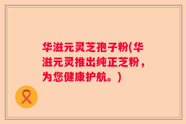 华滋元灵芝孢子粉(华滋元灵推出纯正芝粉，为您健康护航。)