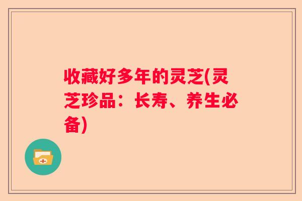 收藏好多年的灵芝(灵芝珍品：长寿、养生必备)