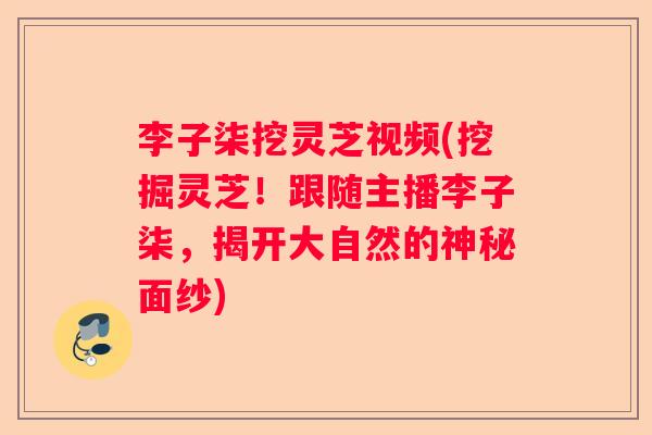 李子柒挖灵芝视频(挖掘灵芝!跟随主播李子柒,揭开大自然的神秘面纱) 李子柒挖灵芝视频(挖掘灵芝!跟随主播李子柒,揭开大自然的神秘面纱)