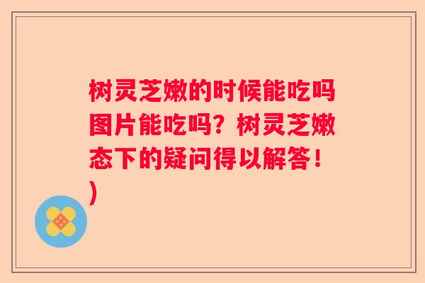 树灵芝嫩的时候能吃吗图片能吃吗？树灵芝嫩态下的疑问得以解答！)