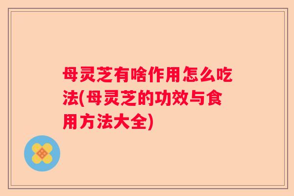 母灵芝有啥作用怎么吃法(母灵芝的功效与食用方法大全)