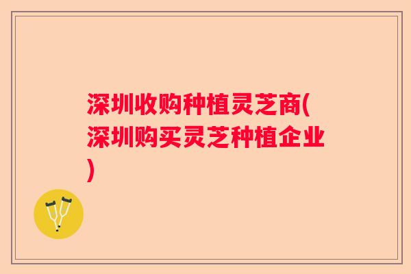 深圳收购种植灵芝商(深圳购买灵芝种植企业)