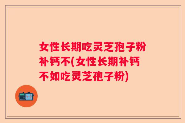女性长期吃灵芝孢子粉补钙不(女性长期补钙不如吃灵芝孢子粉)