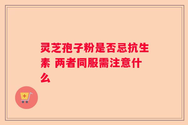 灵芝孢子粉是否忌抗生素 两者同服需注意什么