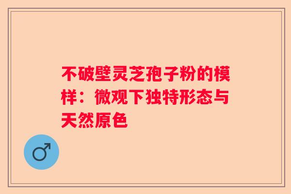不破壁灵芝孢子粉的模样：微观下独特形态与天然原色