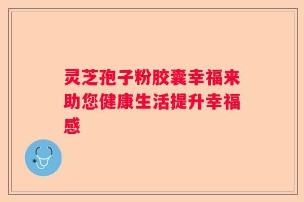 灵芝孢子粉胶囊幸福来助您健康生活提升幸福感