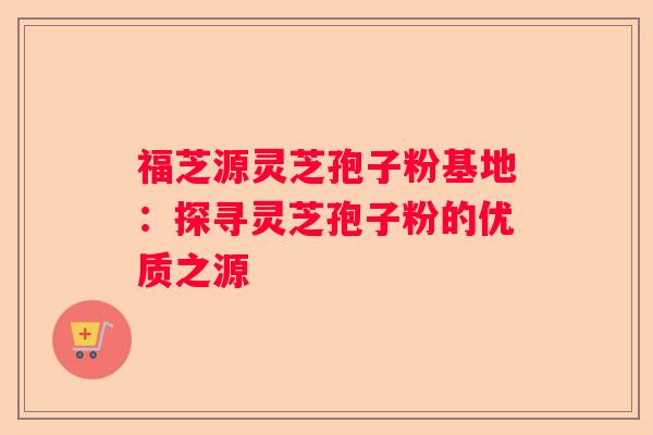 福芝源灵芝孢子粉基地：探寻灵芝孢子粉的优质之源