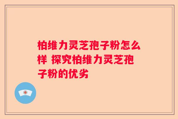 柏维力灵芝孢子粉怎么样 探究柏维力灵芝孢子粉的优劣