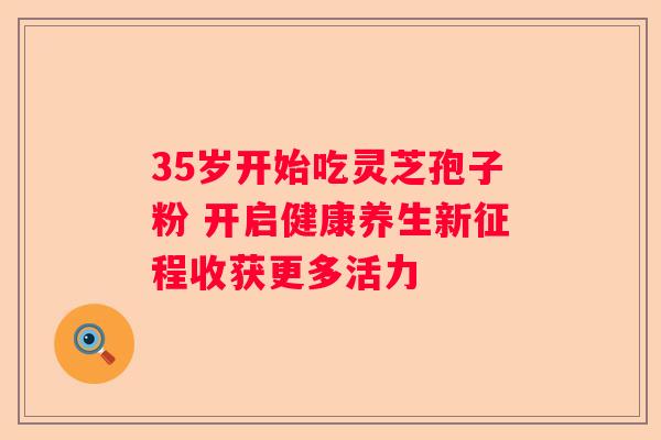 35岁开始吃灵芝孢子粉 开启健康养生新征程收获更多活力