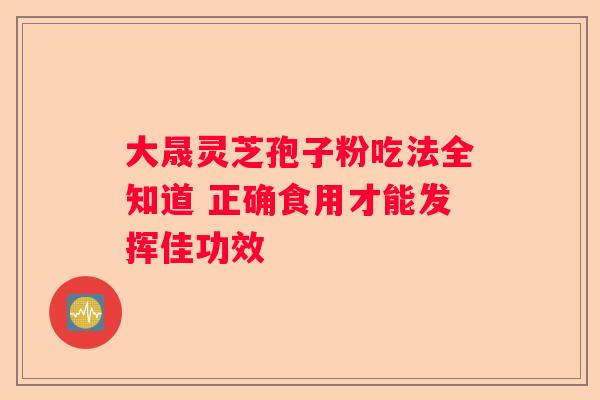 大晟灵芝孢子粉吃法全知道 正确食用才能发挥佳功效 大晟灵芝孢子粉吃法全知道 正确食用才能发挥佳功效