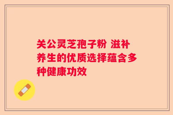 关公灵芝孢子粉 滋补养生的优质选择蕴含多种健康功效