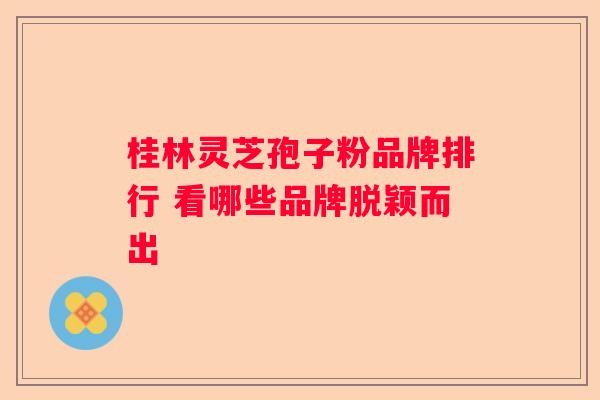 桂林灵芝孢子粉品牌排行 看哪些品牌脱颖而出