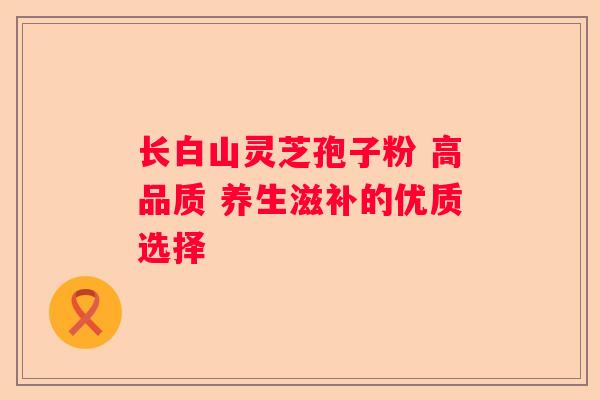 长白山灵芝孢子粉 高品质 养生滋补的优质选择 长白山灵芝孢子粉 高品质 养生滋补的优质选择