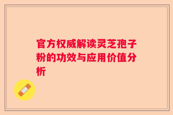 官方权威解读灵芝孢子粉的功效与应用价值分析