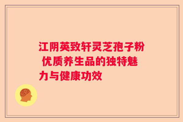 江阴英致轩灵芝孢子粉 优质养生品的独特魅力与健康功效