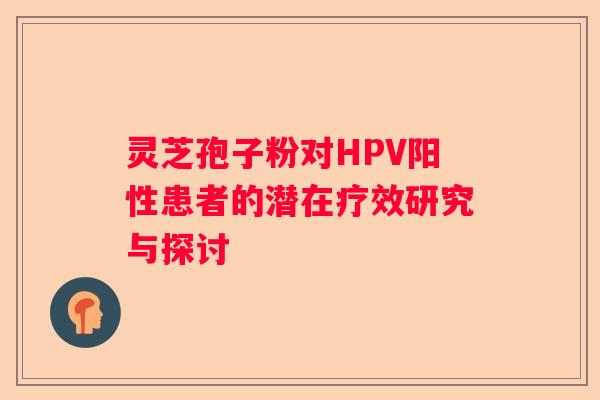 灵芝孢子粉对HPV阳性患者的潜在疗效研究与探讨 灵芝孢子粉对HPV阳性患者的潜在疗效研究与探讨