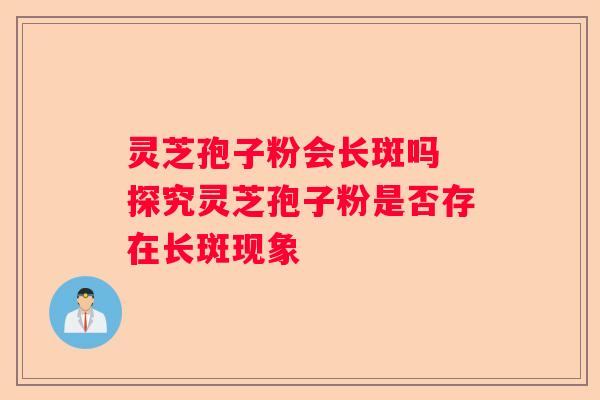 灵芝孢子粉会长斑吗 探究灵芝孢子粉是否存在长斑现象 灵芝孢子粉会长斑吗 探究灵芝孢子粉是否存在长斑现象
