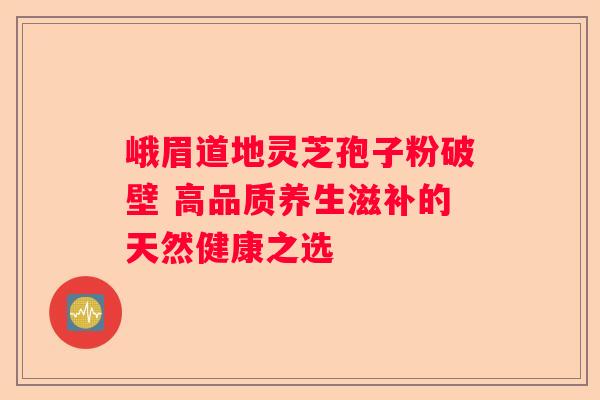 峨眉道地灵芝孢子粉破壁 高品质养生滋补的天然健康之选