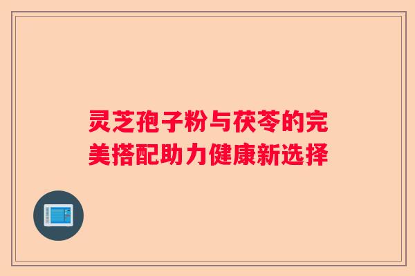 灵芝孢子粉与茯苓的完美搭配助力健康新选择