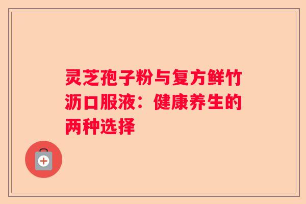 灵芝孢子粉与复方鲜竹沥口服液：健康养生的两种选择