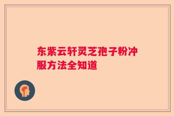 东紫云轩灵芝孢子粉冲服方法全知道