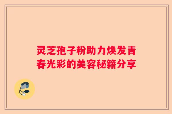 灵芝孢子粉助力焕发青春光彩的美容秘籍分享 灵芝孢子粉助力焕发青春光彩的美容秘籍分享