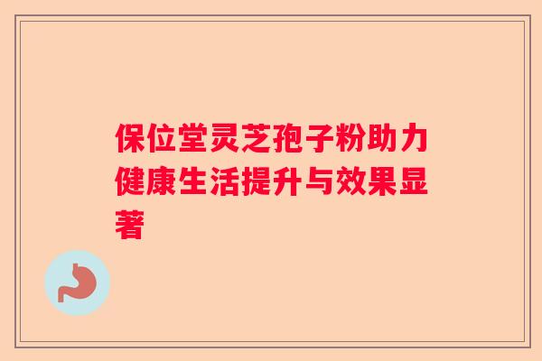 保位堂灵芝孢子粉助力健康生活提升与效果显著