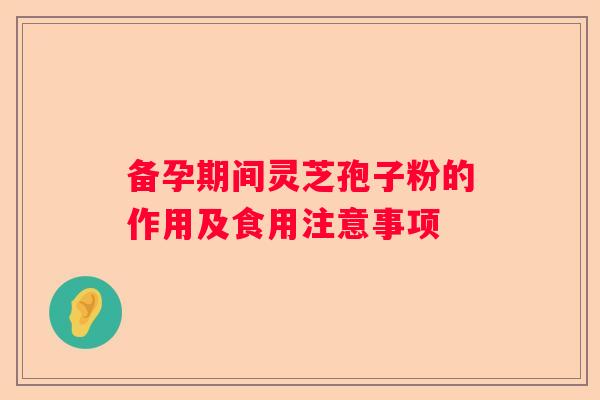 备孕期间灵芝孢子粉的作用及食用注意事项 备孕期间灵芝孢子粉的作用及食用注意事项