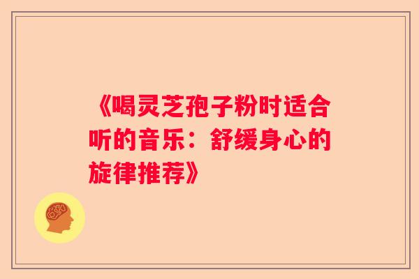 《喝灵芝孢子粉时适合听的音乐：舒缓身心的旋律推荐》