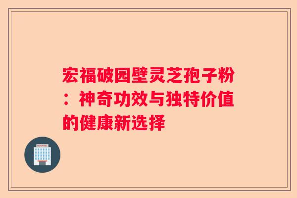 宏福破园壁灵芝孢子粉：神奇功效与独特价值的健康新选择