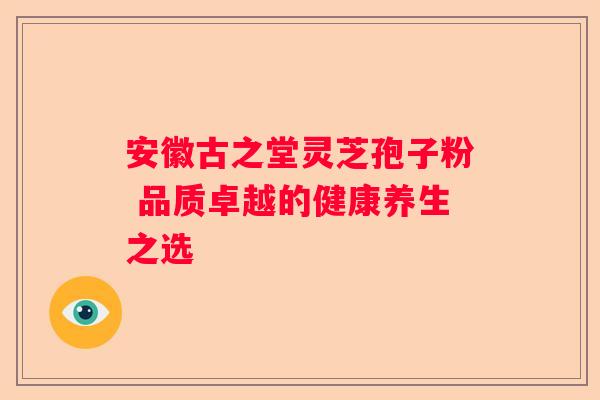 安徽古之堂灵芝孢子粉 品质卓越的健康养生之选