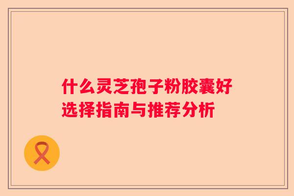 什么灵芝孢子粉胶囊好选择指南与推荐分析