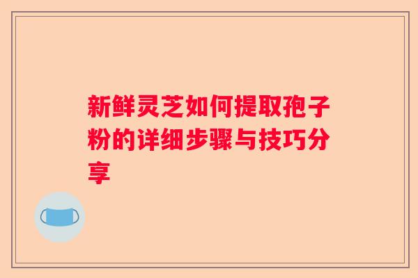 新鲜灵芝如何提取孢子粉的详细步骤与技巧分享 新鲜灵芝如何提取孢子粉的详细步骤与技巧分享