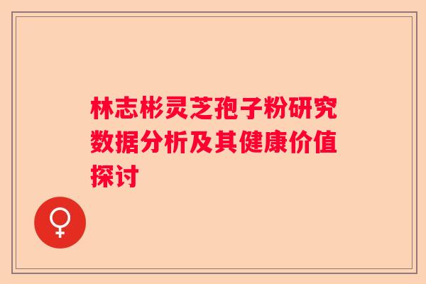 林志彬灵芝孢子粉研究数据分析及其健康价值探讨