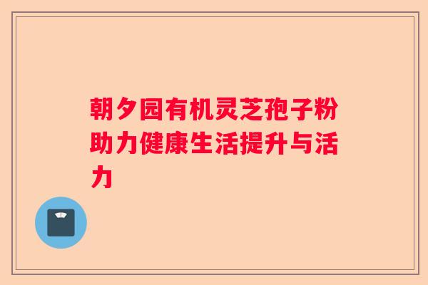 朝夕园有机灵芝孢子粉助力健康生活提升与活力