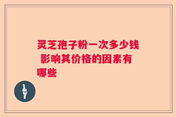 灵芝孢子粉一次多少钱 影响其价格的因素有哪些