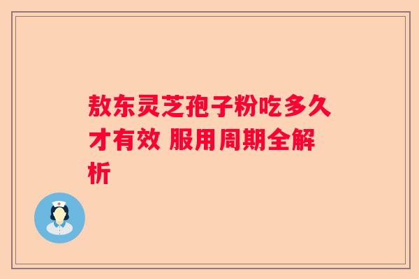 敖东灵芝孢子粉吃多久才有效 服用周期全解析