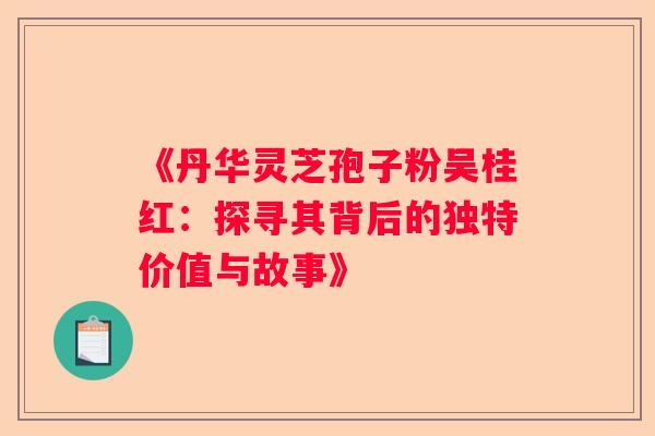《丹华灵芝孢子粉吴桂红：探寻其背后的独特价值与故事》