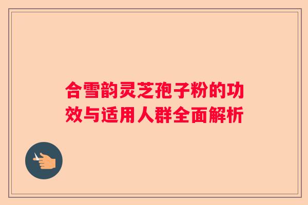 合雪韵灵芝孢子粉的功效与适用人群全面解析