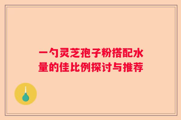 一勺灵芝孢子粉搭配水量的佳比例探讨与推荐