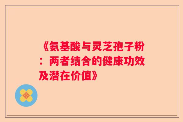 《氨基酸与灵芝孢子粉:两者结合的健康功效及潜在价值》 《氨基酸与灵芝孢子粉:两者结合的健康功效及潜在价值》