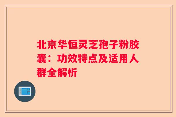 北京华恒灵芝孢子粉胶囊：功效特点及适用人群全解析
