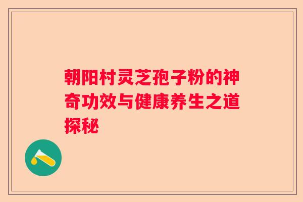 朝阳村灵芝孢子粉的神奇功效与健康养生之道探秘