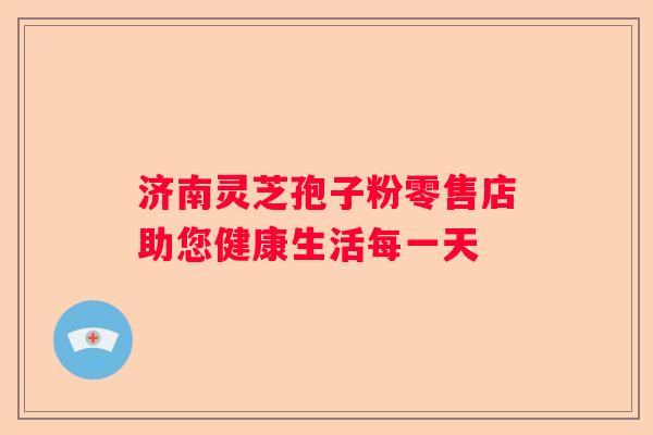 济南灵芝孢子粉零售店助您健康生活每一天