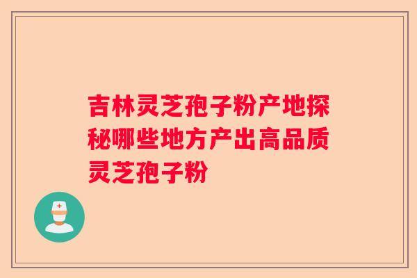 吉林灵芝孢子粉产地探秘哪些地方产出高品质灵芝孢子粉