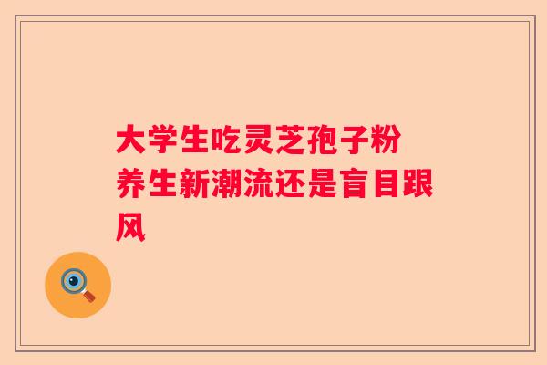 大学生吃灵芝孢子粉 养生新潮流还是盲目跟风 大学生吃灵芝孢子粉 养生新潮流还是盲目跟风