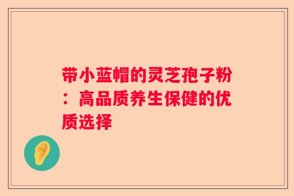 带小蓝帽的灵芝孢子粉:高品质养生保健的优质选择 带小蓝帽的灵芝孢子粉:高品质养生保健的优质选择