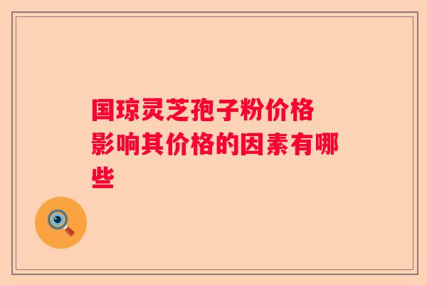 国琼灵芝孢子粉价格 影响其价格的因素有哪些