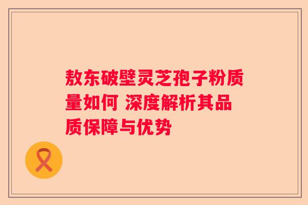 敖东破壁灵芝孢子粉质量如何 深度解析其品质保障与优势